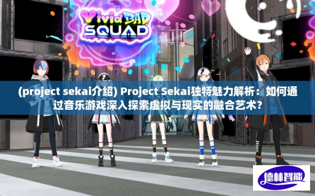 (project sekai介绍) Project Sekai独特魅力解析：如何通过音乐游戏深入探索虚拟与现实的融合艺术？